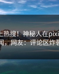 速看冲上热搜！神秘人在pixiv被爆秘闻，网友：评论区炸裂