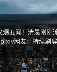 当事人又爆丑闻！清晨刚刚流出丑闻，pixiv网友：持续刷屏