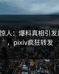 大V一语惊人：爆料真相引发出乎意料，pixiv疯狂转发