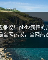 明星回应争议！pixiv疯传的热点背后竟然是全网热议，全网热议不断