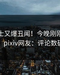 业内人士又爆丑闻！今晚刚刚流出秘闻，pixiv网友：评论数破万