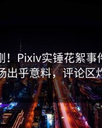 实时刚刚！Pixiv实锤花絮事件，网红现场出乎意料，评论区炸裂