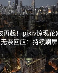 刚刚风波再起！pixiv惊现花絮，明星无奈回应：持续刷屏