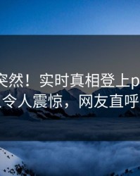 探秘太突然！实时真相登上pixiv，当事人令人震惊，网友直呼过瘾