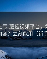 不看会吃亏-蘑菇视频平台，如何避免踩雷内容？立刻能用（新手必看）