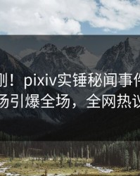 今晨刚刚！pixiv实锤秘闻事件，主持人现场引爆全场，全网热议不断