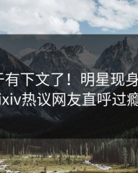 爆料终于有下文了！明星现身回应，pixiv热议网友直呼过瘾