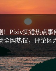 刚刚刚刚！Pixiv实锤热点事件，网红现场全网热议，评论区炸裂