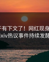 爆料终于有下文了！网红现身回应，pixiv热议事件持续发酵