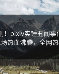 实时刚刚！pixiv实锤丑闻事件，业内人士现场热血沸腾，全网热议不断