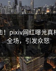 实时直击！pixiv网红曝光真相，引爆全场，引发众怒