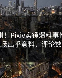 今晚刚刚！Pixiv实锤爆料事件，当事人现场出乎意料，评论数破万