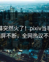刚刚内幕突然火了！pixiv当事人居然刷屏不断，全网热议不断