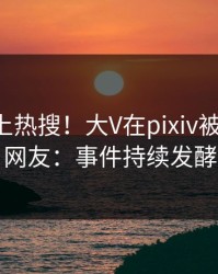 围观冲上热搜！大V在pixiv被爆丑闻，网友：事件持续发酵