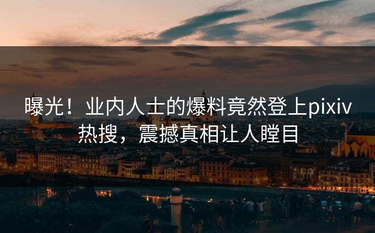 曝光！业内人士的爆料竟然登上pixiv热搜，震撼真相让人瞠目