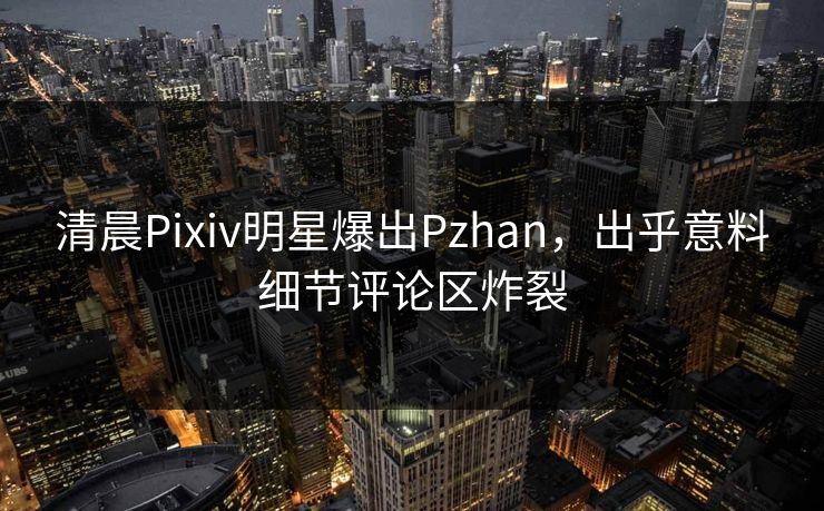 清晨Pixiv明星爆出Pzhan，出乎意料细节评论区炸裂