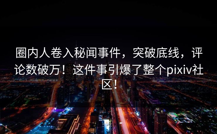 圈内人卷入秘闻事件，突破底线，评论数破万！这件事引爆了整个pixiv社区！