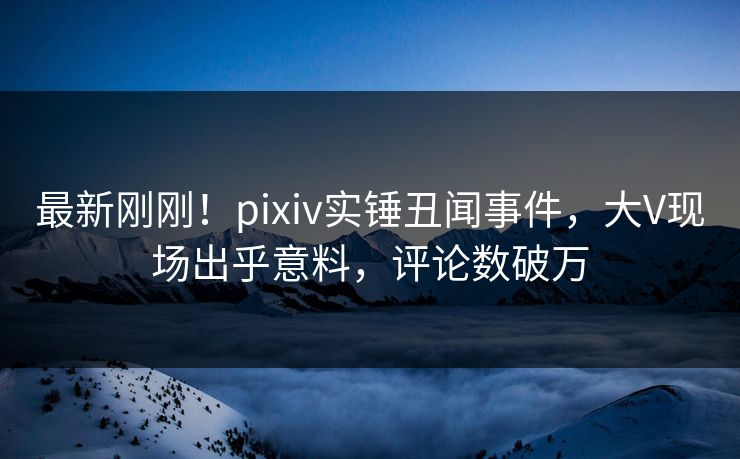 最新刚刚！pixiv实锤丑闻事件，大V现场出乎意料，评论数破万
