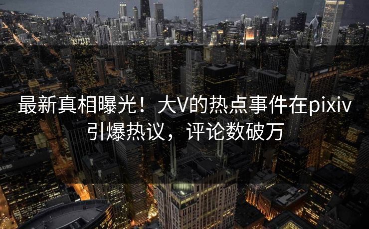 最新真相曝光！大V的热点事件在pixiv引爆热议，评论数破万