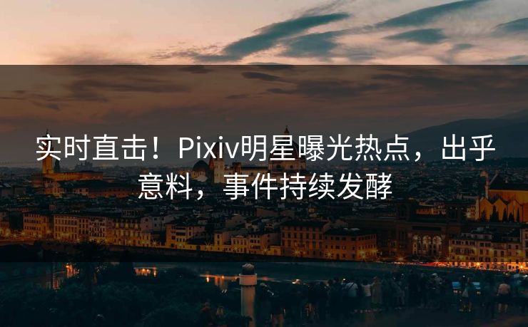 实时直击！Pixiv明星曝光热点，出乎意料，事件持续发酵
