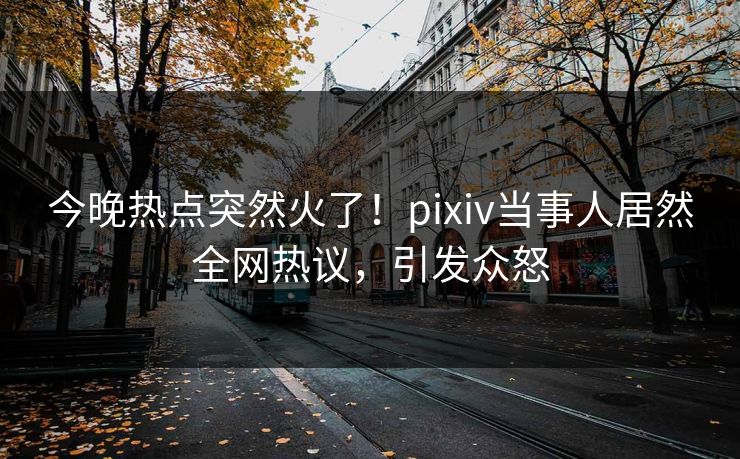 今晚热点突然火了！pixiv当事人居然全网热议，引发众怒
