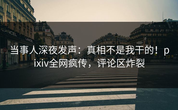 当事人深夜发声：真相不是我干的！pixiv全网疯传，评论区炸裂