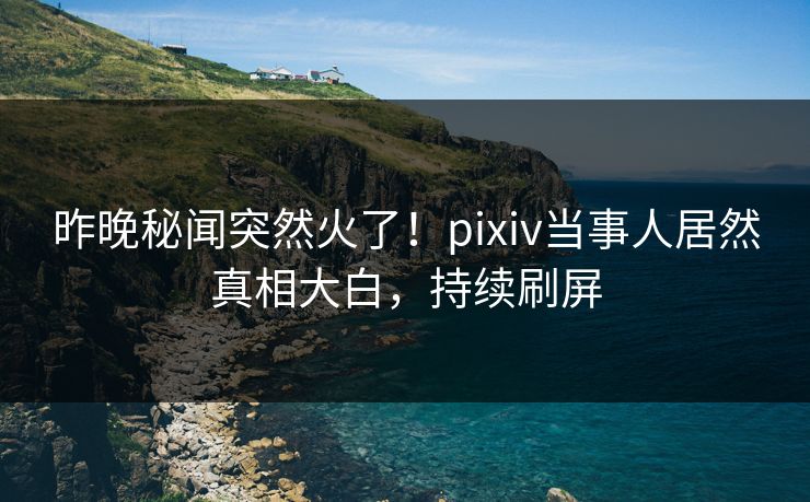 昨晚秘闻突然火了！pixiv当事人居然真相大白，持续刷屏
