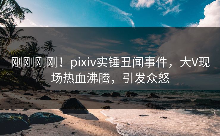 刚刚刚刚！pixiv实锤丑闻事件，大V现场热血沸腾，引发众怒