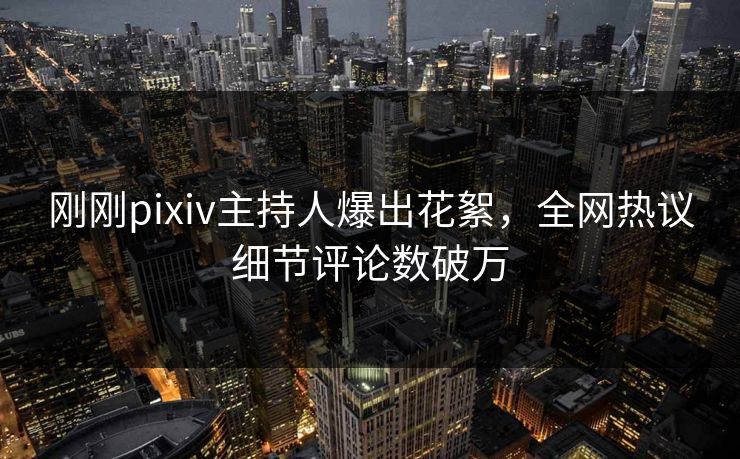 刚刚pixiv主持人爆出花絮，全网热议细节评论数破万