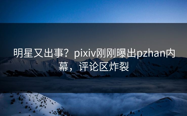 明星又出事？pixiv刚刚曝出pzhan内幕，评论区炸裂