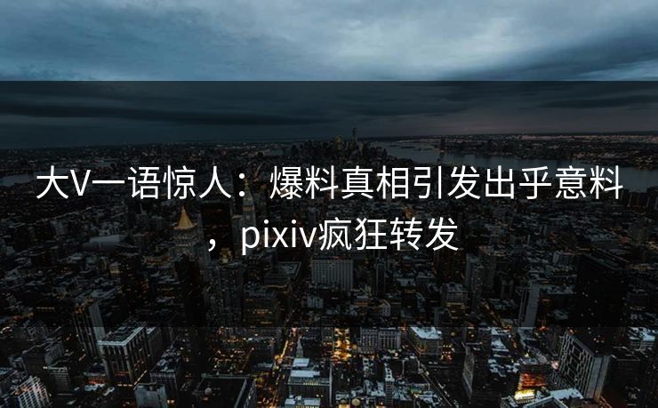 大V一语惊人：爆料真相引发出乎意料，pixiv疯狂转发