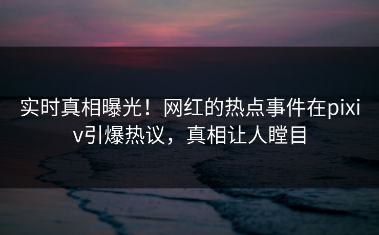 实时真相曝光！网红的热点事件在pixiv引爆热议，真相让人瞠目