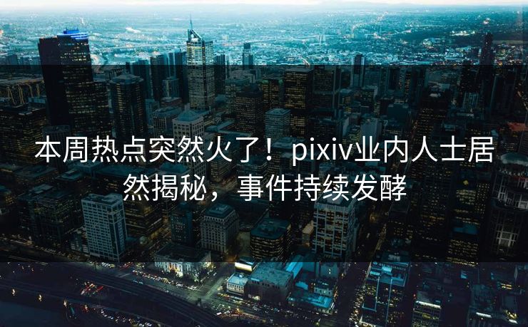 本周热点突然火了！pixiv业内人士居然揭秘，事件持续发酵