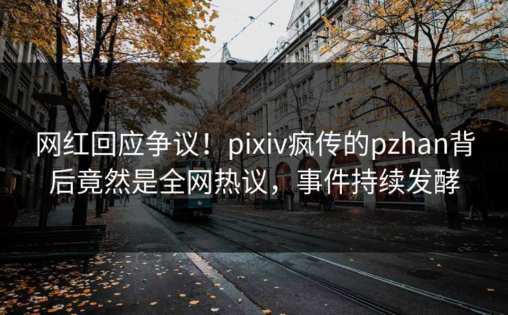 网红回应争议！pixiv疯传的pzhan背后竟然是全网热议，事件持续发酵