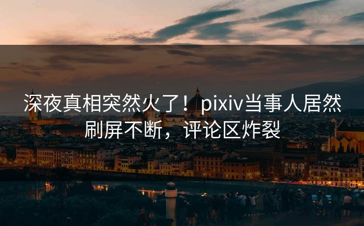 深夜真相突然火了！pixiv当事人居然刷屏不断，评论区炸裂