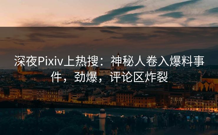 深夜Pixiv上热搜：神秘人卷入爆料事件，劲爆，评论区炸裂