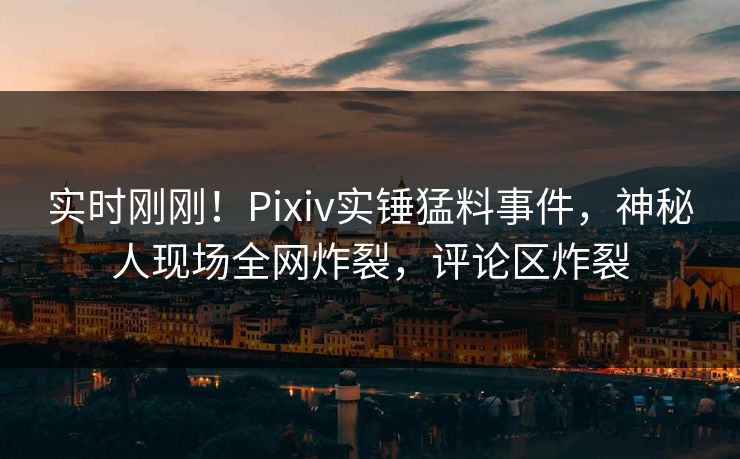 实时刚刚！Pixiv实锤猛料事件，神秘人现场全网炸裂，评论区炸裂