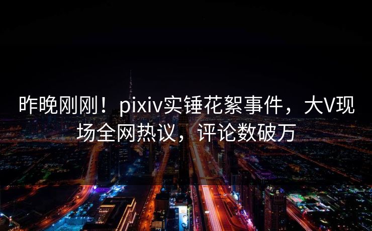 昨晚刚刚！pixiv实锤花絮事件，大V现场全网热议，评论数破万