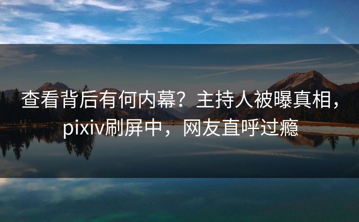 查看背后有何内幕？主持人被曝真相，pixiv刷屏中，网友直呼过瘾