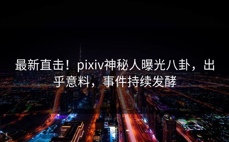 最新直击！pixiv神秘人曝光八卦，出乎意料，事件持续发酵