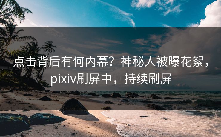 点击背后有何内幕？神秘人被曝花絮，pixiv刷屏中，持续刷屏