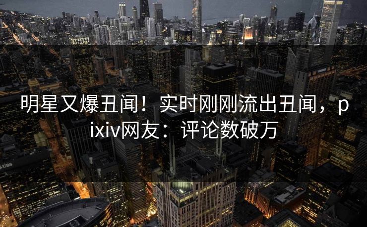 明星又爆丑闻！实时刚刚流出丑闻，pixiv网友：评论数破万