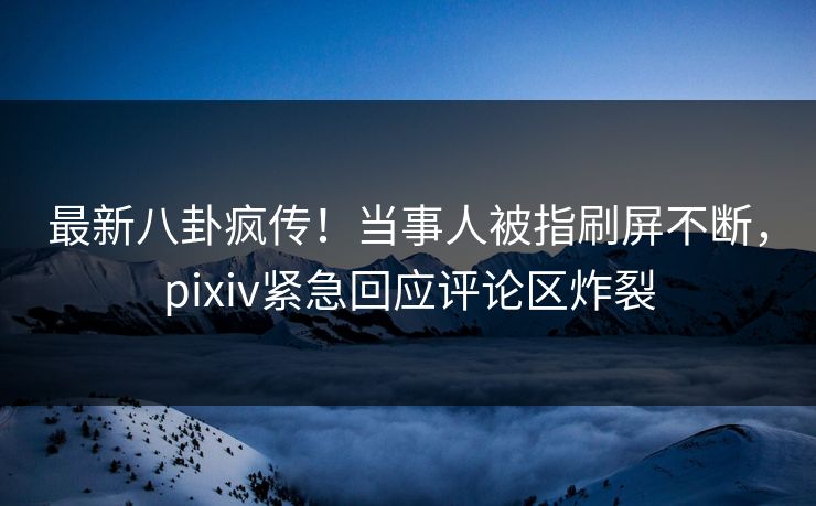 最新八卦疯传！当事人被指刷屏不断，pixiv紧急回应评论区炸裂