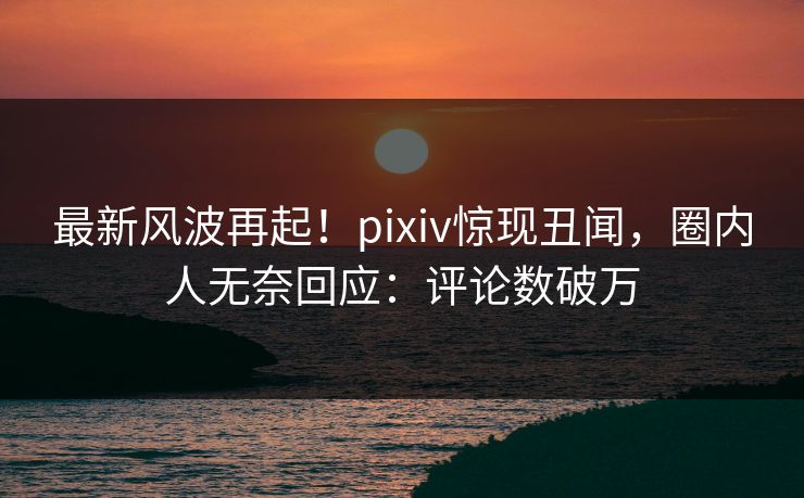最新风波再起！pixiv惊现丑闻，圈内人无奈回应：评论数破万