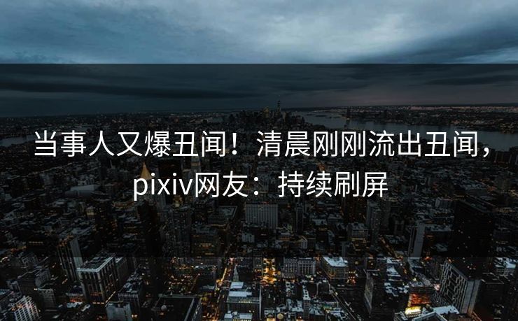 当事人又爆丑闻！清晨刚刚流出丑闻，pixiv网友：持续刷屏
