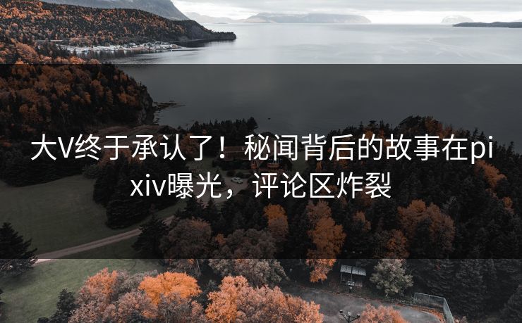 大V终于承认了！秘闻背后的故事在pixiv曝光，评论区炸裂