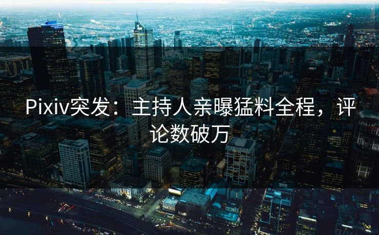 Pixiv突发：主持人亲曝猛料全程，评论数破万