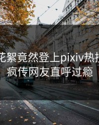 网红的花絮竟然登上pixiv热搜，全网疯传网友直呼过瘾