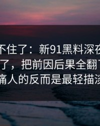 真的绷不住了：新91黑料深夜那波讨论太顶了，把前因后果全翻了出来：真正刺痛人的反而是最轻描淡写那句