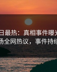 pixiv今日最热：真相事件曝光，当事人现场全网热议，事件持续发酵